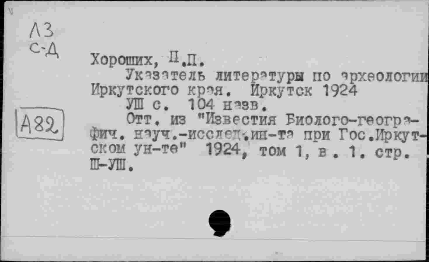 ﻿AS
С'Д
Хороших, П,п.
Ук^зптель литературы по археологи: Иркутского крпя. Иркутск 1924
УШ с. 104 н^зв.
Отт. из "Известия Биолого-геогр*-фич, НВуЧ.-ИССЛГ-’/.иП-Т?’ при Гос .Иркутском ун-те" 1924, том 1, в . 1. стр. Ш-УШ.